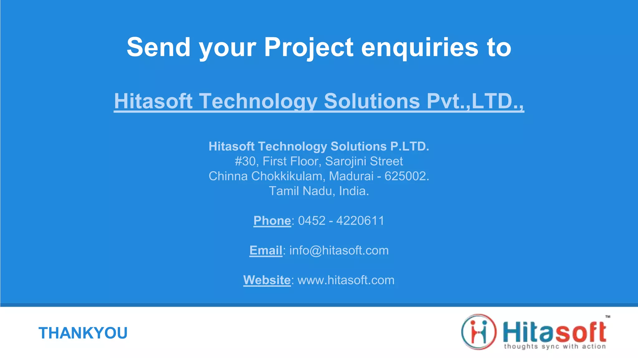 THANKYOU
Send your Project enquiries to
Hitasoft Technology Solutions Pvt.,LTD.,
Hitasoft Technology Solutions P.LTD.
#30, First Floor, Sarojini Street
Chinna Chokkikulam, Madurai - 625002.
Tamil Nadu, India.
Phone: 0452 - 4220611
Email: info@hitasoft.com
Website: www.hitasoft.com
