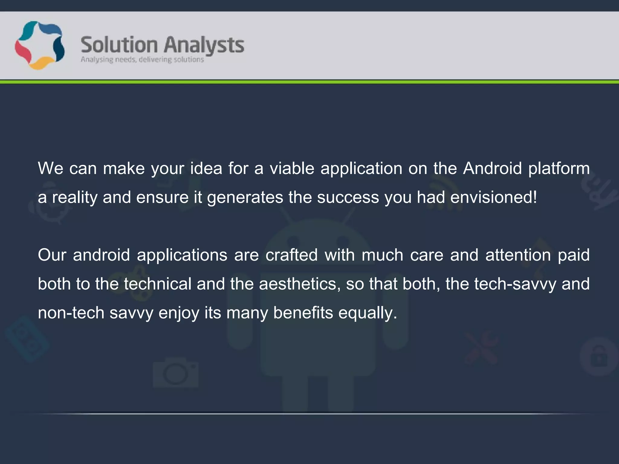 We can make your idea for a viable application on the Android platform
a reality and ensure it generates the success you had envisioned!
Our android applications are crafted with much care and attention paid
both to the technical and the aesthetics, so that both, the tech-savvy and
non-tech savvy enjoy its many benefits equally.
 