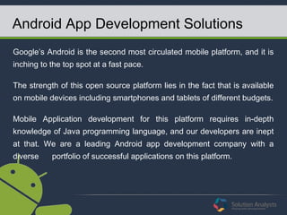 Android App Development Solutions
Google’s Android is the second most circulated mobile platform, and it is
inching to the top spot at a fast pace.
The strength of this open source platform lies in the fact that is available
on mobile devices including smartphones and tablets of different budgets.
Mobile Application development for this platform requires in-depth
knowledge of Java programming language, and our developers are inept
at that. We are a leading Android app development company with a
diverse portfolio of successful applications on this platform.
 