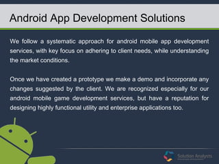 Android App Development Solutions
We follow a systematic approach for android mobile app development
services, with key focus on adhering to client needs, while understanding
the market conditions.
Once we have created a prototype we make a demo and incorporate any
changes suggested by the client. We are recognized especially for our
android mobile game development services, but have a reputation for
designing highly functional utility and enterprise applications too.
 