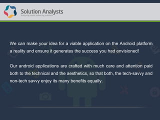 We can make your idea for a viable application on the Android platform
a reality and ensure it generates the success you had envisioned!
Our android applications are crafted with much care and attention paid
both to the technical and the aesthetics, so that both, the tech-savvy and
non-tech savvy enjoy its many benefits equally.
 