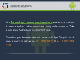 Our Android app development solutions enable your business
to move ahead and deliver exceptional quality and experiences. Take
a look at our Android App Development work.
Transform your business idea in to an Android App. To get in touch
drop a query or call us on +91 (972)-266-1144 or +1 (917)-503-
4348 .
 