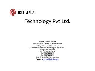 Technology Pvt Ltd.
INDIA (Sales Office)
BRILLMINDZ TECHNOLOGIES Pvt Ltd
#702,2nd floor, 6th A Cross,
Above Canara Bank, Kormangala 3rd Block
Bangalore 560034
Ph: 080-69999989.
Ph: 9538448420.
Ph: 9538448421.
Email –info@brillmindz.com
Web :- www.brillmindz.com
 