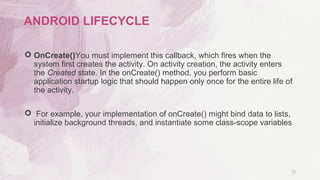  OnCreate()You must implement this callback, which fires when the
system first creates the activity. On activity creation, the activity enters
the Created state. In the onCreate() method, you perform basic
application startup logic that should happen only once for the entire life of
the activity.
 For example, your implementation of onCreate() might bind data to lists,
initialize background threads, and instantiate some class-scope variables
12
ANDROID LIFECYCLE
 
