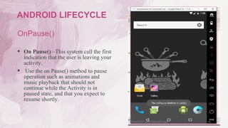 OnPause()
 On Pause() –This system call the first
indication that the user is leaving your
activity.
 Use the on Pause() method to pause
operation such as animations and
music playback that should not
continue while the Activity is in
paused state, and that you expect to
resume shortly.
15
ANDROID LIFECYCLE
 
