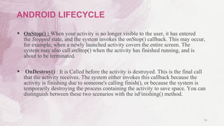  OnStop() : When your activity is no longer visible to the user, it has entered
the Stopped state, and the system invokes the onStop() callback. This may occur,
for example, when a newly launched activity covers the entire screen. The
system may also call onStop() when the activity has finished running, and is
about to be terminated.
 OnDestroy() : It is Called before the activity is destroyed. This is the final call
that the activity receives. The system either invokes this callback because the
activity is finishing due to someone's calling finish(), or because the system is
temporarily destroying the process containing the activity to save space. You can
distinguish between these two scenarios with the isFinishing() method.
16
ANDROID LIFECYCLE
 