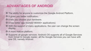  The ability for anyone to customize the Google Android Platform.
 It gives you better notification.
 It lets you choose your hardware.
 It has better app market(180000+ applications)
 With the support of many applications, the user can change the screen
display.
 A more mature platform.
 Supports all google services: Android OS supports all of Google Services
from Gmail to Google reader, all the Google Services you can have with
one OS, namely Android.
19
ADVANTAGES OF ANDROID
 