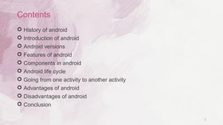 2
Contents
 History of android
 Introduction of android
 Android versions
 Features of android
 Components in android
 Android life cycle
 Going from one activity to another activity
 Advantages of android
 Disadvantages of android
 Conclusion
 