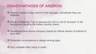  Android market is less control of the manager, sometimes they are
malware.
 Waste of batteries, This is because the OS is a lot of “process” in the
background causing the battery quickly drains.
 Sometimes slow device company issued an official version of android of
your own.
 Extremely inconsistence in design among apps.
 Very unstable often hang or crash.
20
DISADVANTAGES OF ANDROID
 