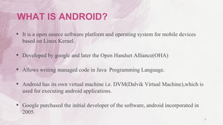 4
WHAT IS ANDROID?
• It is a open source software platform and operating system for mobile devices
based on Linux Kernel.
• Developed by google and later the Open Handset Alliance(OHA)
• Allows writing managed code in Java Programming Language.
• Android has its own virtual machine i.e. DVM(Dalvik Virtual Machine),which is
used for executing android applications.
• Google purchased the initial developer of the software, android incorporated in
2005.
 