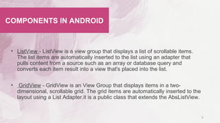 • ListView - ListView is a view group that displays a list of scrollable items.
The list items are automatically inserted to the list using an adapter that
pulls content from a source such as an array or database query and
converts each item result into a view that's placed into the list.
• GridView - GridView is an View Group that displays items in a two-
dimensional, scrollable grid. The grid items are automatically inserted to the
layout using a List Adapter.it is a public class that extends the AbsListView.
8
COMPONENTS IN ANDROID
 