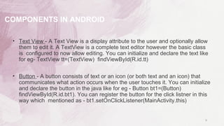 • Text View - A Text View is a display attribute to the user and optionally allow
them to edit it. A TextView is a complete text editor however the basic class
is configured to now allow editing. You can initialize and declare the text like
for eg- TextView tt=(TextView) findViewById(R.id.tt)
• Button - A button consists of text or an icon (or both text and an icon) that
communicates what action occurs when the user touches it. You can initialize
and declare the button in the java like for eg - Button bt1=(Button)
findViewById(R.id.bt1). You can register the button for the click listner in this
way which mentioned as - bt1.setOnClickListener(MainActivity.this)
9
COMPONENTS IN ANDROID
 