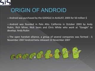 o Android was purchased by the GOOGLE in AUGUST, 2005 for 50 million $
o Android was founded in Palo Alto, California in October 2003 by Andy
Rubin, Rich Miner, Nick Sears and Chris White who work at “Google” to
develop. Andy Rubin
o The open handset alliance, a group of several companies was formed - 5
November 2007 Android beta released-12 November 2007
 