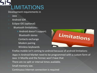 Development requirements in
o Java
o Android SDK
o Eclipse IDE (optional)
o Bluetooth limitations:-
Android doesn't support:
Bluetooth stereo
Contacts exchange
Modem pairing
Wireless keyboards
o Firefox mobile isn't coming to android because of android limitations
Apps in Android Market need to be programmed with a custom form of
Java → Mozilla and the Fennec won't have that
o There are no split or interval times available.
o Small memory size.
o Continuous Internet connection is required
 