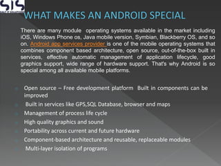 o Open source – Free development platform Built in components can be
improved
o Built in services like GPS,SQL Database, browser and maps
o Management of process life cycle
o High quality graphics and sound
o Portability across current and future hardware
o Component-based architecture and reusable, replaceable modules
o Multi-layer isolation of programs
There are many module operating systems available in the market including
iOS, Windows Phone os, Java mobile version, Symbian, Blackberry OS, and so
on. Android app services provider is one of the mobile operating systems that
combines component based architecture, open source, out-of-the-box built in
services, effective automatic management of application lifecycle, good
graphics support, wide range of hardware support. That's why Android is so
special among all available mobile platforms.
 