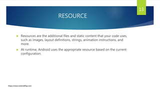 RESOURCE
 Resources are the additional files and static content that your code uses,
such as images, layout definitions, strings, animation instructions, and
more.
 At runtime, Android uses the appropriate resource based on the current
configuration.
13
https://www.androidflap.com
 