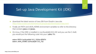 Set-up Java Development Kit (JDK)
 download the latest version of Java JDK from Oracle's Java site:
http://www.oracle.com/technetwork/java/javase/downloads/index.html
 Finally set PATH and JAVA_HOME environment variables to refer to the directory
that contains java and javac.
 On Linux, if the SDK is installed in /usr/local/jdk1.8.0_102 and you use the C shell,
you would put the following code into your .cshrc file.
17
setenv PATH /usr/local/jdk1.8.0_102/bin:$PATH
setenv JAVA_HOME /usr/local/jdk1.8.0_102
https://www.androidflap.com
 