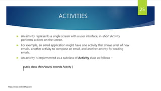 ACTIVITIES
 An activity represents a single screen with a user interface, in-short Activity
performs actions on the screen.
 For example, an email application might have one activity that shows a list of new
emails, another activity to compose an email, and another activity for reading
emails.
 An activity is implemented as a subclass of Activity class as follows −
25
public class MainActivity extends Activity {
}
https://www.androidflap.com
 