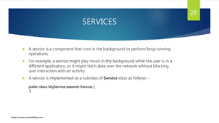 SERVICES
 A service is a component that runs in the background to perform long-running
operations.
 For example, a service might play music in the background while the user is in a
different application, or it might fetch data over the network without blocking
user interaction with an activity.
 A service is implemented as a subclass of Service class as follows −
26
public class MyService extends Service {
}
https://www.androidflap.com
 
