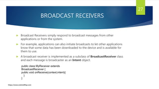 BROADCAST RECEIVERS
 Broadcast Receivers simply respond to broadcast messages from other
applications or from the system.
 For example, applications can also initiate broadcasts to let other applications
know that some data has been downloaded to the device and is available for
them to use.
 A broadcast receiver is implemented as a subclass of BroadcastReceiver class
and each message is broadcaster as an Intent object.
27
public class MyReceiver extends
BroadcastReceiver {
public void onReceive(context,intent){
}
}
https://www.androidflap.com
 