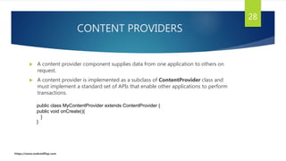 CONTENT PROVIDERS
 A content provider component supplies data from one application to others on
request.
 A content provider is implemented as a subclass of ContentProvider class and
must implement a standard set of APIs that enable other applications to perform
transactions.
28
public class MyContentProvider extends ContentProvider {
public void onCreate(){
}
}
https://www.androidflap.com
 