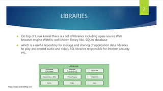 LIBRARIES
 On top of Linux kernel there is a set of libraries including open-source Web
browser engine WebKit, well known library libc, SQLite database
 which is a useful repository for storage and sharing of application data, libraries
to play and record audio and video, SSL libraries responsible for Internet security
etc.
7
https://www.androidflap.com
 