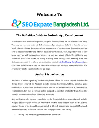 Welcome To
The Definitive Guide to Android App Development
With the introduction of smartphones, usage of mobile phones has increased dramatically.
The way we consume material, do business, and go about our daily lives has altered as a
result of smartphones. Because Android powers 85% of smartphones, developing Android
apps is a requirement for any internet business worth its salt. The Google Plays tore is now
being overrun with thousands of apps every day as a result of this. Everything is now
accessible with a few clicks, including ordering food, hailing a cab, seeking work, and
finding amusement. If you have the motivation to study Android App Development you
can create any number of apps on your own, even though hiring an app development firm
or company can be a quick method to get apps.
Android Introduction
Android is a mobile operating system that powers about 2.5 billion devices. Some of the
device types powered by Android include phones, televisions, tablets, cameras, game
consoles, car systems, and smart wearables. Android devices come in a variety of hardware
combinations, but the operating system supports a number of standard functions like
storage, cameras, connection, messaging, and more.
Android devices offer notable capabilities via the Android platform, some of which include:
Widgets-provide quick access to information on the home screen, such as the current
weather; Some of the typical features include a QR code scanner and custom ROMs, which
let users modify or customize Android operating systems to their liking.
 Starting Your Android App Development Adventure
 