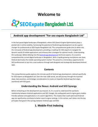 Welcome to
Android app development “For seo expate Bangladesh Ltd”
In the fast-paced digital landscape of Bangladesh, where SEO (Search Engine Optimization) plays a
pivotal role in online visibility, harnessing the potential of Android app development can be a game-
changer for professionals at SEO Expate Bangladesh Ltd. This comprehensive guide aims to delve into
the intricacies of Android app development, providing a roadmap for SEO experts to navigate the
dynamic world of mobile applications and enhance their strategies for optimal results. Understanding
the Landscape. Before delving into the Android app development technical aspects, it's crucial to
comprehend the current digital landscape in Bangladesh. With a rapidly growing smartphone user base,
Android dominates the mobile operating system market. This presents a tremendous opportunity for
SEO professionals to tap into a vast audience through well-designed and strategically developed Android
apps.
Contents
This comprehensive guide explores the intricate world of Android app development, tailored specifically
for SEO experts at Bangladesh Ltd. Over the next 1500 words, we will journey through the essential
steps, best practices, and strategic considerations to create an impactful Android app that aligns
seamlessly with SEO goals.
Understanding the Nexus: Android and SEO Synergy
Before embarking on the development journeyiant, fa, it's crucial to understand the symbiotic
relationship between Android applications and SEO. Google, the undisputed search engine gvors mobile-
friendly websites and applications in its search algorithms. This implies that a well-optimized Android
app can significantly contribute to better search engine rankings. In this section, we'll delve into the key
principles that govern the synergy between Android apps and SEO.
1. Mobile-First Indexing
 