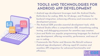 TOOLS AND TECHNOLOGIES FOR
ANDROID APP DEVELOPMENT
• Android app development leverages tools like Android Studio,
Kotlin/Java for coding, XML for UI design, and Firebase for
backend integration, enhancing efficiency and innovation in the
development process.
• The Android SDK provides essential development tools, while
Android Studio offers a comprehensive IDE, streamlining coding,
testing, and debugging processes for seamless app creation.
• Java and Kotlin are popular programming languages for Android
app development, offering versatility, performance, and ease of
use in coding.
• Frameworks like Flutter and libraries like Retrofit enhance
Android app development, offering rapid UI creation and
seamless API integration for advanced functionality and
efficiency.
 