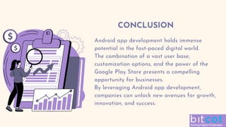 CONCLUSION
Android app development holds immense
potential in the fast-paced digital world.
The combination of a vast user base,
customization options, and the power of the
Google Play Store presents a compelling
opportunity for businesses.
By leveraging Android app development,
companies can unlock new avenues for growth,
innovation, and success.
 