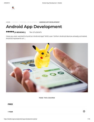 4/25/2019 Android App Development - Edukite
https://edukite.org/course/jandroid-app-development-udacity/ 1/19
HOME / COURSE / PERSONAL DEVELOPMENT / ANDROID APP DEVELOPMENT
Android App Development
( 9 REVIEWS ) 764 STUDENTS
Have you ever wanted to build an Android App? With over 1 billion Android devices already activated,
Android represents an …

FREE
1 YEAR
TAKE THIS COURSE
 
