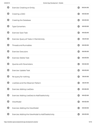 4/25/2019 Android App Development - Edukite
https://edukite.org/course/jandroid-app-development-udacity/ 10/19
 
 
 
 
 
 
 
 
 
 
 
 
 
 
 
 
 
 
Exercise: Creating an Entity 00:04:00
Creating a DAO 00:02:00
Creating the Database 00:03:00
Type Converters 00:03:00
Exercise: Save Task 00:03:00
Exercise: Query all Tasks in MainActivity 00:01:00
Threads and Runnables 00:02:00
Exercise: Executors 00:05:00
Exercise: Delete Task 00:03:00
Queries with Parameters 00:02:00
Exercise: Update Task 00:03:00
Re-query for nothing 00:01:00
LiveData and the Observer Pattern 00:01:00
Exercise: Adding LiveData 00:06:00
Exercise: Adding LiveData to AddTaskActivity 00:02:00
ViewModel 00:02:00
Exercise: Adding the ViewModel 00:03:00
Exercise: Adding the ViewModel to AddTaskActivity 00:03:00
 