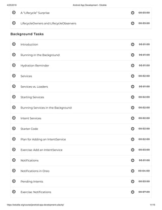4/25/2019 Android App Development - Edukite
https://edukite.org/course/jandroid-app-development-udacity/ 11/19
 
 
 
 
 
 
 
 
 
 
 
 
 
 
 
 
 
A “Lifecycle” Surprise 00:03:00
LifecycleOwners and LifecycleObservers 00:03:00
Background Tasks
Introduction 00:01:00
Running in the Background 00:01:00
Hydration Reminder 00:01:00
Services 00:02:00
Services vs. Loaders 00:01:00
Starting Services 00:02:00
Running Services in the Background 00:02:00
Intent Services 00:02:00
Starter Code 00:02:00
Plan for Adding an IntentService 00:02:00
Exercise: Add an IntentService 00:03:00
Noti cations 00:01:00
Noti cations in Oreo 00:04:00
Pending Intents 00:03:00
Exercise: Noti cations 00:07:00
 