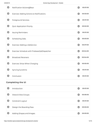 4/25/2019 Android App Development - Edukite
https://edukite.org/course/jandroid-app-development-udacity/ 12/19
 
 
 
 
 
 
 
 
 
 
 
 
 
 
 
 
 
Noti cation Actions@fewr 00:01:00
Exercise: Adding Actions to Noti cations 00:03:00
Foreground Services 00:01:00
Quiz: Application Priority 00:02:00
Issuing Reminders 00:01:00
Scheduling Jobs 00:03:00
Exercise: Adding a JobService 00:07:00
Exercise: Schedule with FirebaseJobDispatcher 00:04:00
Broadcast Receivers 00:04:00
Exercise: Show When Charging 00:05:00
Syncing Sunshine 00:01:00
Conclusion 00:01:00
Completing the UI
Introduction 00:01:00
Views & View Groups 00:06:00
Constraint Layout 00:01:00
Design the Boarding Pass 00:05:00
Adding Shapes and Images 00:05:00
 