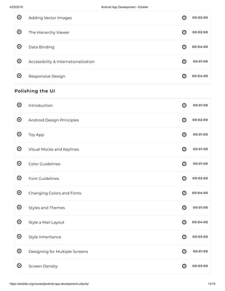 4/25/2019 Android App Development - Edukite
https://edukite.org/course/jandroid-app-development-udacity/ 13/19
 
 
 
 
 
 
 
 
 
 
 
 
 
 
 
 
 
Adding Vector Images 00:02:00
The Hierarchy Viewer 00:02:00
Data Binding 00:04:00
Accessibility & Internationalization 00:01:00
Responsive Design 00:04:00
Polishing the UI
Introduction 00:01:00
Android Design Principles 00:02:00
Toy App 00:01:00
Visual Mocks and Keylines 00:01:00
Color Guidelines 00:01:00
Font Guidelines 00:02:00
Changing Colors and Fonts 00:04:00
Styles and Themes 00:01:00
Style a Mail Layout 00:04:00
Style Inheritance 00:03:00
Designing for Multiple Screens 00:01:00
Screen Density 00:03:00
 