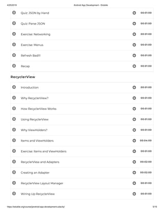 4/25/2019 Android App Development - Edukite
https://edukite.org/course/jandroid-app-development-udacity/ 5/19
 
 
 
 
 
 
 
 
 
 
 
 
 
 
 
 
 
Quiz: JSON by Hand 00:01:00
Quiz: Parse JSON 00:01:00
Exercise: Networking 00:01:00
Exercise: Menus 00:01:00
Refresh Bad!!! 00:01:00
Recap 00:01:00
RecyclerView
Introduction 00:01:00
Why RecyclerView? 00:01:00
How RecyclerView Works 00:01:00
Using RecyclerView 00:01:00
Why ViewHolders? 00:01:00
Items and ViewHolders 00:04:00
Exercise: Items and ViewHolders 00:01:00
RecyclerView and Adapters 00:02:00
Creating an Adapter 00:02:00
RecyclerView Layout Manager 00:01:00
Wiring Up RecyclerView 00:01:00
 