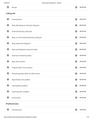 4/25/2019 Android App Development - Edukite
https://edukite.org/course/jandroid-app-development-udacity/ 7/19
 
 
 
 
 
 
 
 
 
 
 
 
 
 
 
 
Recap 00:01:00
Lifecycle
Introduction 00:01:00
Why We Need an Activity Lifecycle 00:02:00
Android Activity Lifecycle 00:01:00
Reto on the Android Activity Lifecycle 00:02:00
Why does this Happen? 00:01:00
Save and Restore Instance State 00:02:00
Exercise: Persisting Data 00:01:00
App Termination 00:01:00
Preparing for Termination 00:01:00
Persisting Data With an Old Friend 00:01:00
AsyncTask and Loaders 00:02:00
Leveraging Loaders 00:03:00
Caching with Loaders 00:01:00
Conclusion 00:01:00
Preferences
Introduction 00:01:00
 