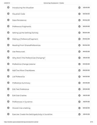 4/25/2019 Android App Development - Edukite
https://edukite.org/course/jandroid-app-development-udacity/ 8/19
 
 
 
 
 
 
 
 
 
 
 
 
 
 
 
 
 
 
Introducing the Visualizer 00:01:00
Visualizer Code 00:03:00
Data Persistence 00:04:00
Preference Fragments 00:03:00
Setting up the Settings Activity 00:04:00
Making a PreferenceFragment 00:04:00
Reading From SharedPreferences 00:04:00
Use Resources! 00:02:00
Why Aren’t The Preferences Changing? 00:01:00
Preference Change Listener 00:03:00
Add Two More Checkboxes 00:02:00
List Preference 00:03:00
Preference Summary 00:05:00
Edit Text Preference 00:02:00
Edit Size Crashes 00:01:00
Preferences in Sunshine 00:01:00
Should it be a Setting 00:02:00
Exercise: Create the SettingsActivity in Sunshine 00:01:00
 