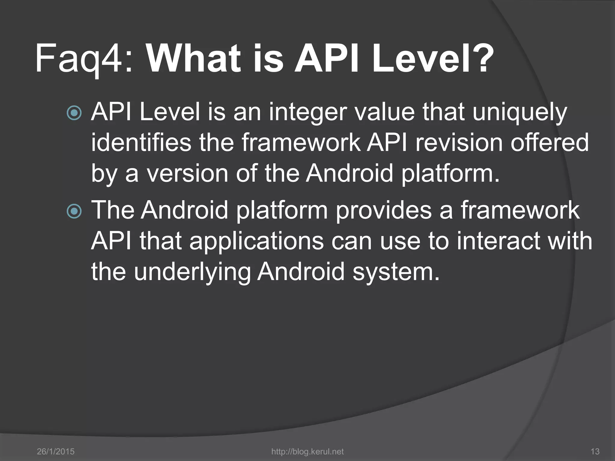 Faq4: What is API Level?
 API Level is an integer value that uniquely
identifies the framework API revision offered
by a version of the Android platform.
 The Android platform provides a framework
API that applications can use to interact with
the underlying Android system.
26/1/2015 http://blog.kerul.net 13
 