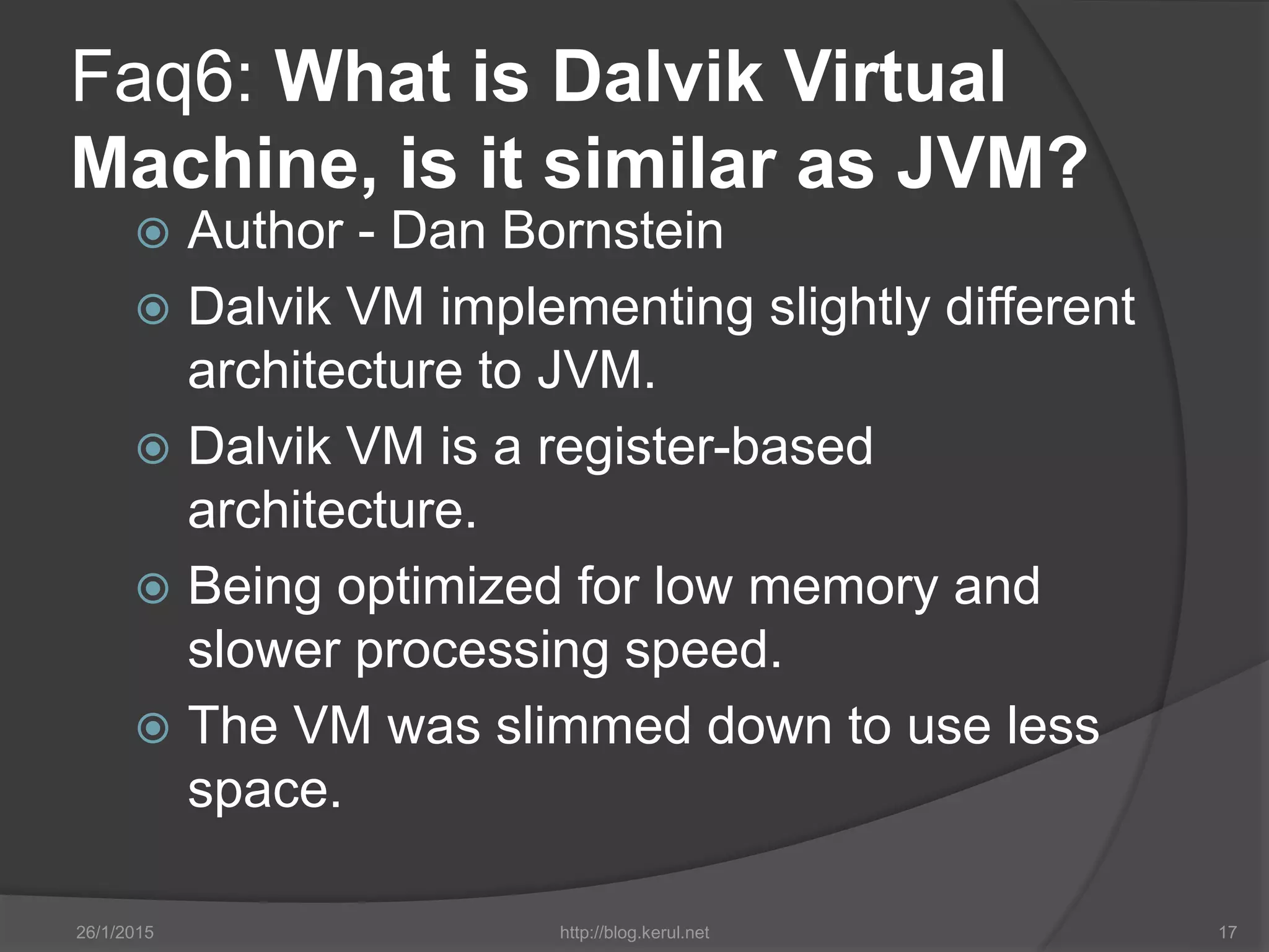 Faq6: What is Dalvik Virtual
Machine, is it similar as JVM?
 Author - Dan Bornstein
 Dalvik VM implementing slightly different
architecture to JVM.
 Dalvik VM is a register-based
architecture.
 Being optimized for low memory and
slower processing speed.
 The VM was slimmed down to use less
space.
26/1/2015 http://blog.kerul.net 17
 