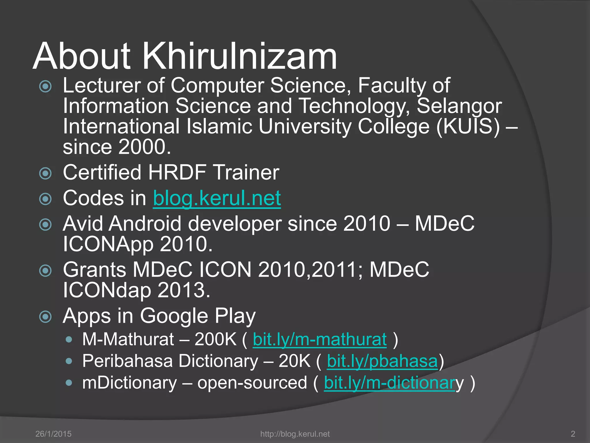 About Khirulnizam
 Lecturer of Computer Science, Faculty of
Information Science and Technology, Selangor
International Islamic University College (KUIS) –
since 2000.
 Certified HRDF Trainer
 Codes in blog.kerul.net
 Avid Android developer since 2010 – MDeC
ICONApp 2010.
 Grants MDeC ICON 2010,2011; MDeC
ICONdap 2013.
 Apps in Google Play
 M-Mathurat – 200K ( bit.ly/m-mathurat )
 Peribahasa Dictionary – 20K ( bit.ly/pbahasa)
 mDictionary – open-sourced ( bit.ly/m-dictionary )
26/1/2015 http://blog.kerul.net 2
 
