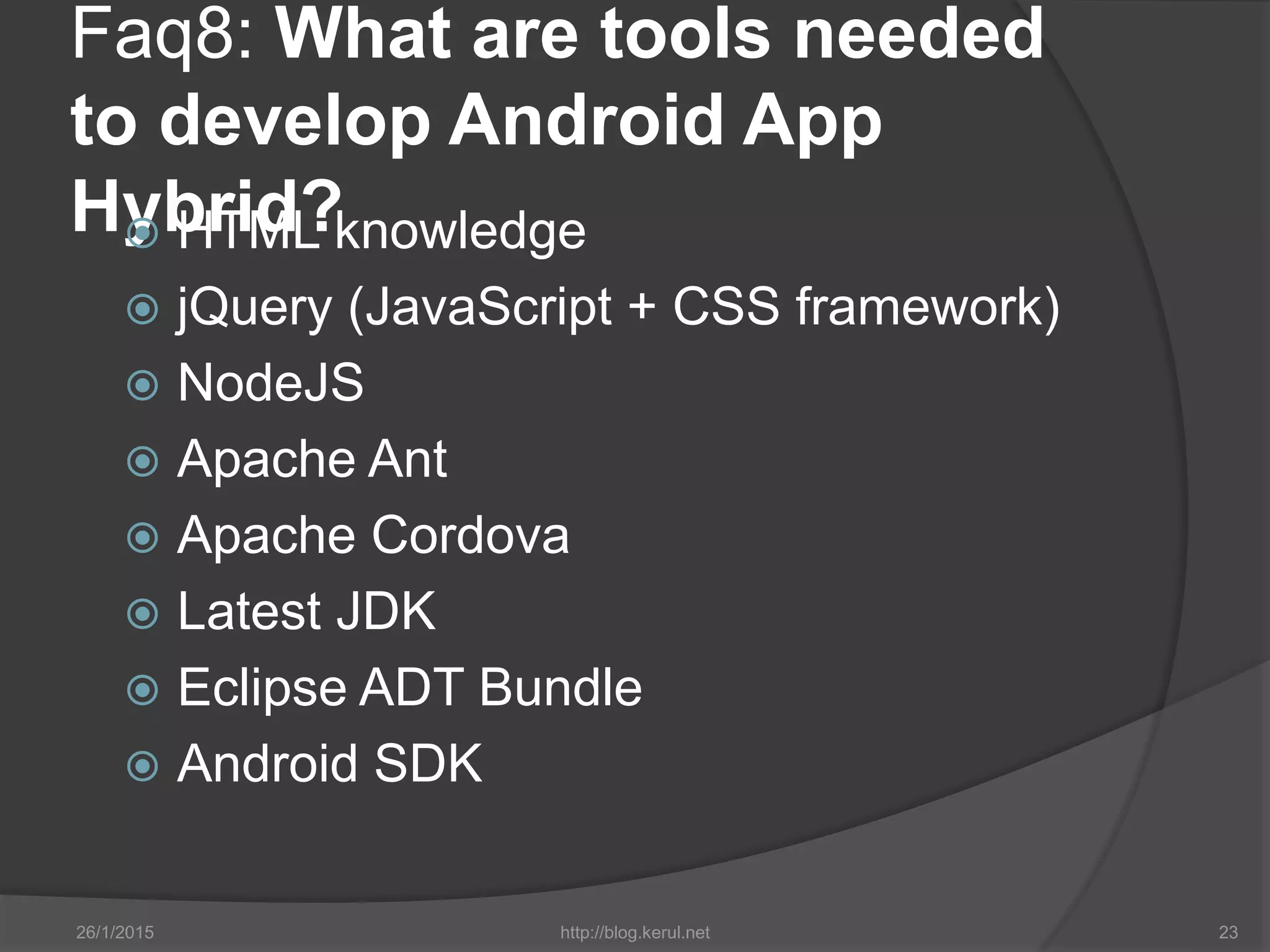 Faq8: What are tools needed
to develop Android App
Hybrid? HTML knowledge
 jQuery (JavaScript + CSS framework)
 NodeJS
 Apache Ant
 Apache Cordova
 Latest JDK
 Eclipse ADT Bundle
 Android SDK
26/1/2015 http://blog.kerul.net 23
 
