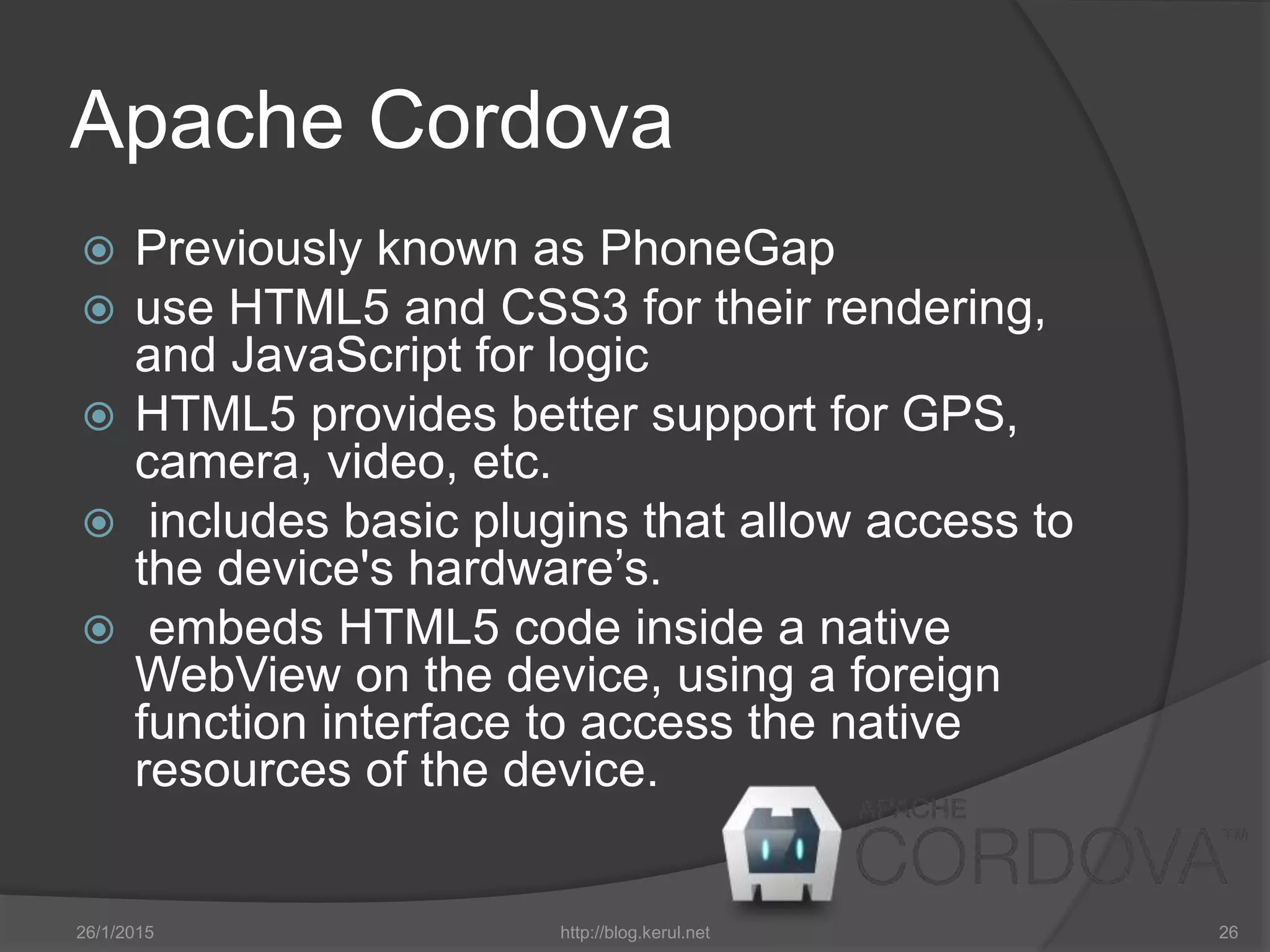 Apache Cordova
 Previously known as PhoneGap
 use HTML5 and CSS3 for their rendering,
and JavaScript for logic
 HTML5 provides better support for GPS,
camera, video, etc.
 includes basic plugins that allow access to
the device's hardware’s.
 embeds HTML5 code inside a native
WebView on the device, using a foreign
function interface to access the native
resources of the device.
26/1/2015 http://blog.kerul.net 26
 