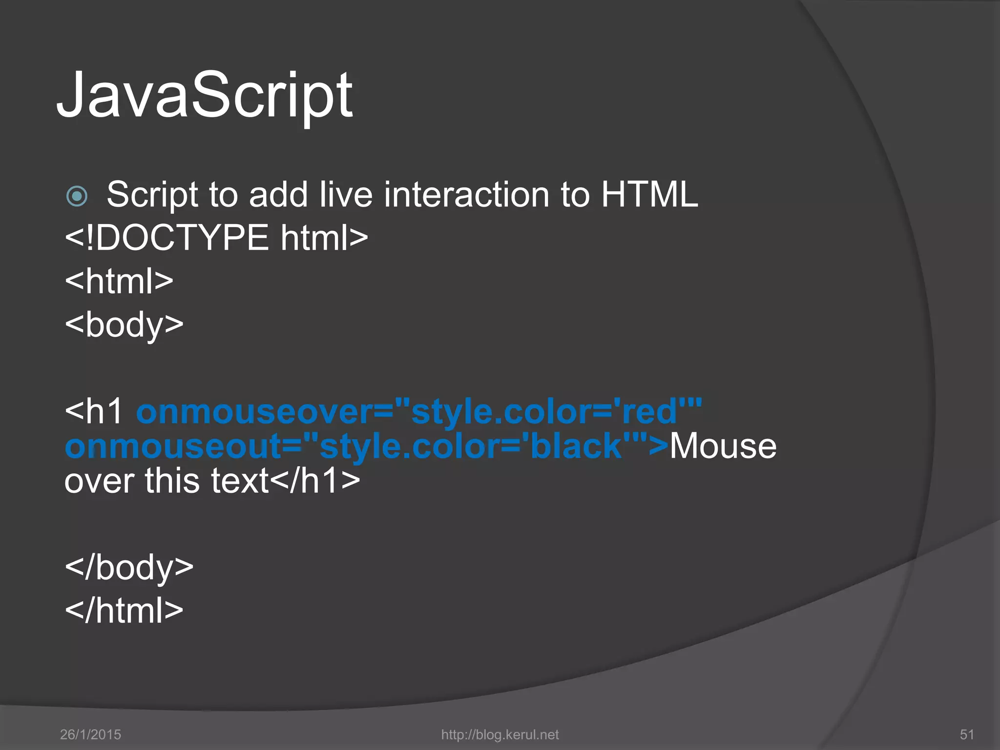 JavaScript
 Script to add live interaction to HTML
<!DOCTYPE html>
<html>
<body>
<h1 onmouseover="style.color='red'"
onmouseout="style.color='black'">Mouse
over this text</h1>
</body>
</html>
26/1/2015 http://blog.kerul.net 51
 