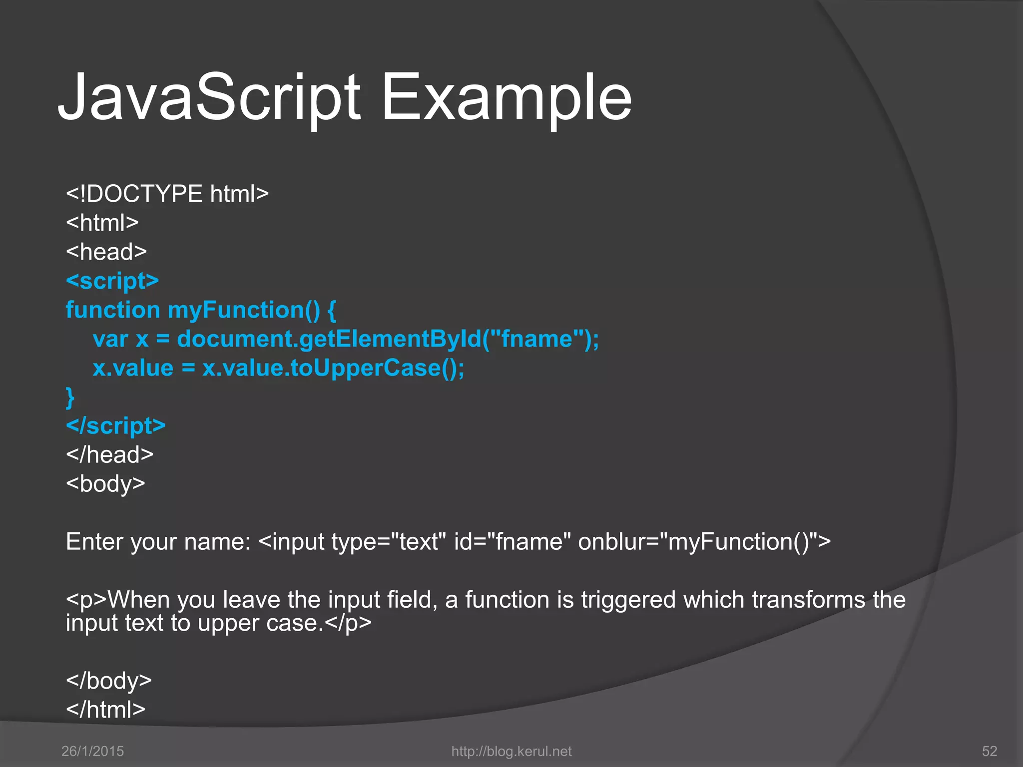 JavaScript Example
<!DOCTYPE html>
<html>
<head>
<script>
function myFunction() {
var x = document.getElementById("fname");
x.value = x.value.toUpperCase();
}
</script>
</head>
<body>
Enter your name: <input type="text" id="fname" onblur="myFunction()">
<p>When you leave the input field, a function is triggered which transforms the
input text to upper case.</p>
</body>
</html>
26/1/2015 http://blog.kerul.net 52
 