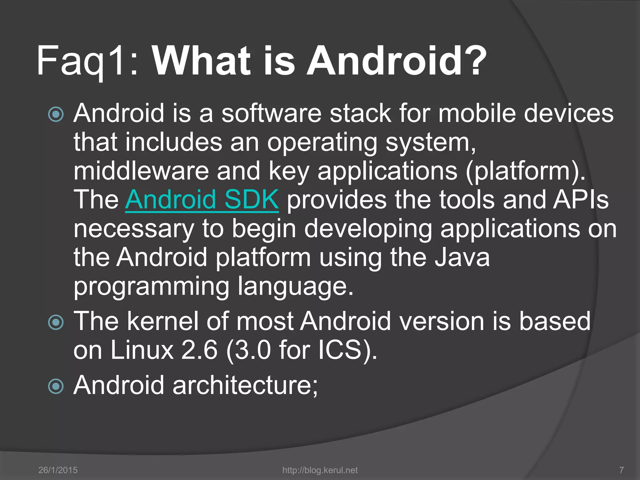 Faq1: What is Android?
 Android is a software stack for mobile devices
that includes an operating system,
middleware and key applications (platform).
The Android SDK provides the tools and APIs
necessary to begin developing applications on
the Android platform using the Java
programming language.
 The kernel of most Android version is based
on Linux 2.6 (3.0 for ICS).
 Android architecture;
26/1/2015 http://blog.kerul.net 7
 