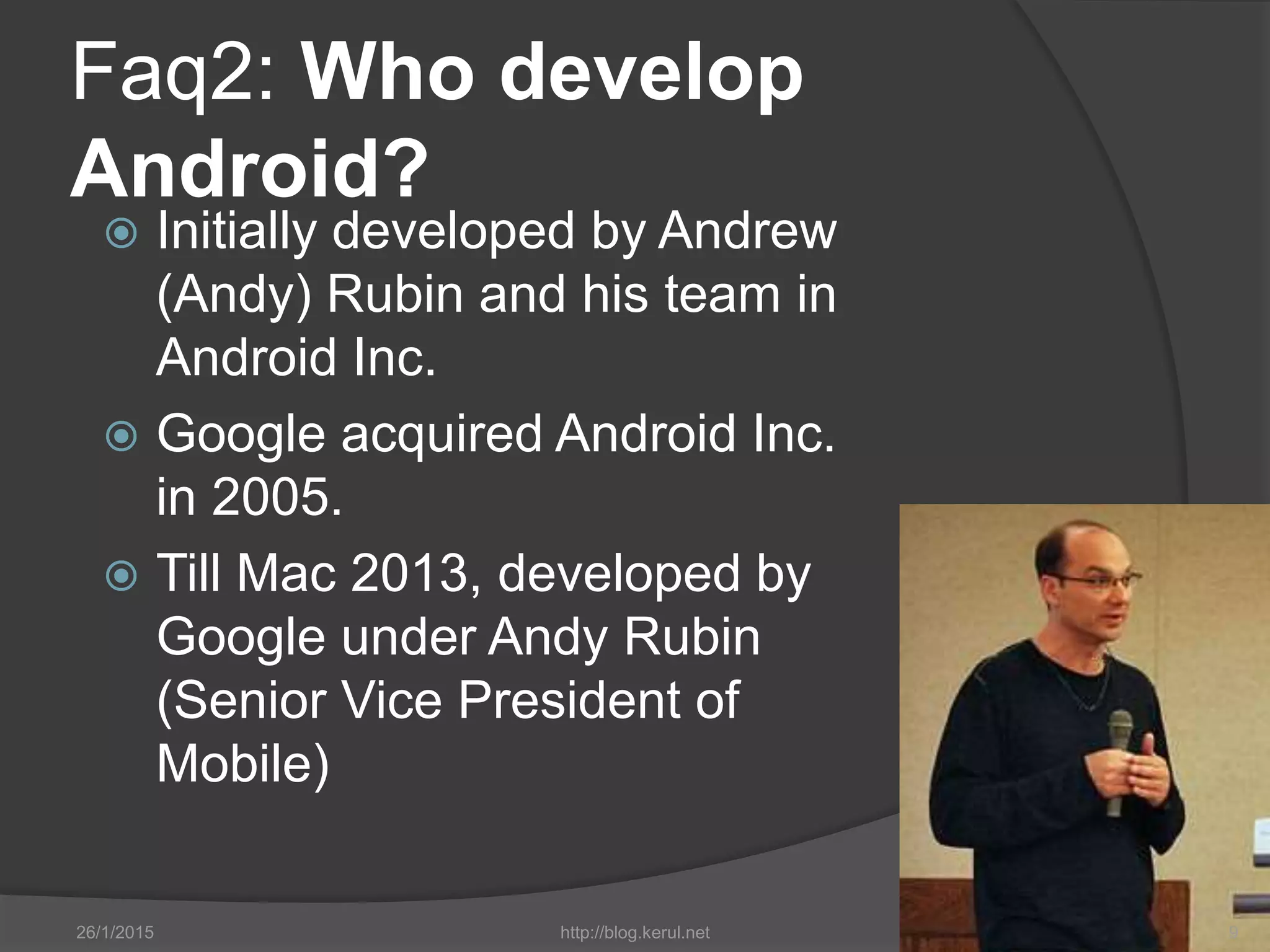Faq2: Who develop
Android?
 Initially developed by Andrew
(Andy) Rubin and his team in
Android Inc.
 Google acquired Android Inc.
in 2005.
 Till Mac 2013, developed by
Google under Andy Rubin
(Senior Vice President of
Mobile)
26/1/2015 http://blog.kerul.net 9
 