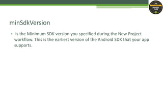 • is the Minimum SDK version you specified during the New Project
workflow. This is the earliest version of the Android SDK that your app
supports.
minSdkVersion
 