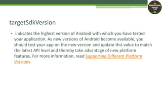 • indicates the highest version of Android with which you have tested
your application. As new versions of Android become available, you
should test your app on the new version and update this value to match
the latest API level and thereby take advantage of new platform
features. For more information, read Supporting Different Platform
Versions.
targetSdkVersion
 