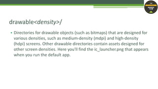 • Directories for drawable objects (such as bitmaps) that are designed for
various densities, such as medium-density (mdpi) and high-density
(hdpi) screens. Other drawable directories contain assets designed for
other screen densities. Here you'll find the ic_launcher.png that appears
when you run the default app.
drawable<density>/
 